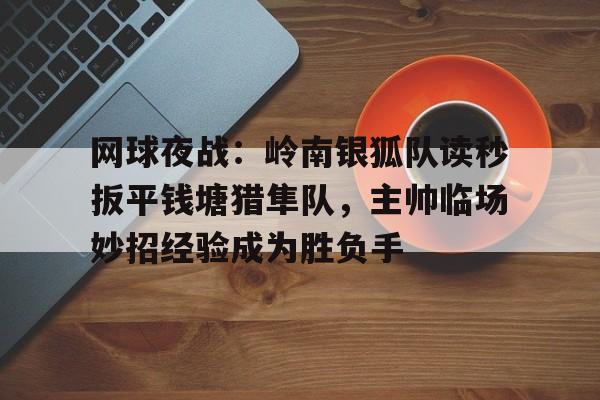 华体会官网网球夜战：岭南银狐队读秒扳平钱塘猎隼队，主帅临场妙招经验成为胜负手的简单介绍